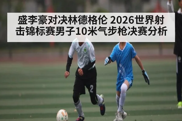 盛李豪对决林德格伦 2026世界射击锦标赛男子10米气步枪决赛分析