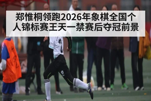 郑惟桐领跑2026年象棋全国个人锦标赛王天一禁赛后夺冠前景
