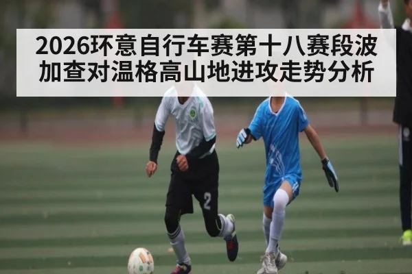 2026环意自行车赛第十八赛段波加查对温格高山地进攻走势分析
